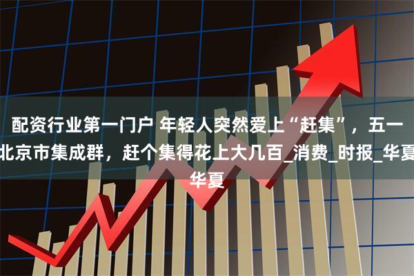 配资行业第一门户 年轻人突然爱上“赶集”，五一北京市集成群，赶个集得花上大几百_消费_时报_华夏