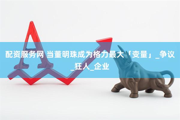 配资服务网 当董明珠成为格力最大「变量」_争议_狂人_企业