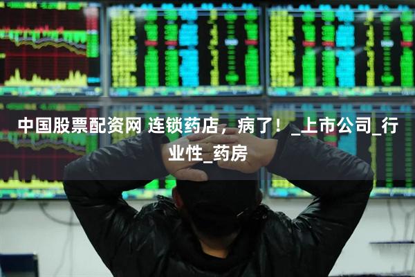 中国股票配资网 连锁药店，病了！_上市公司_行业性_药房