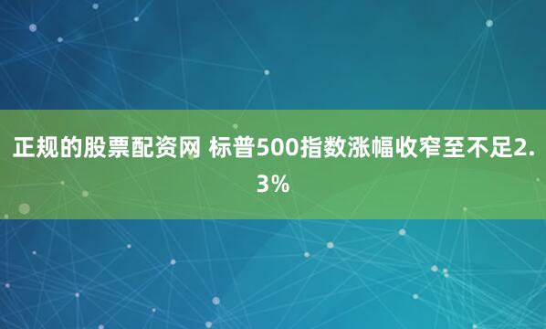 正规的股票配资网 标普500指数涨幅收窄至不足2.3%