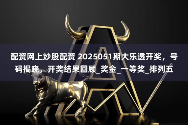 配资网上炒股配资 2025051期大乐透开奖，号码揭晓，开奖结果回顾_奖金_一等奖_排列五