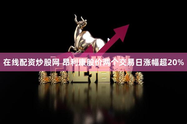 在线配资炒股网 昂利康股价两个交易日涨幅超20%