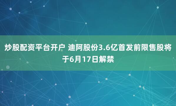 炒股配资平台开户 迪阿股份3.6亿首发前限售股将于6月17日解禁