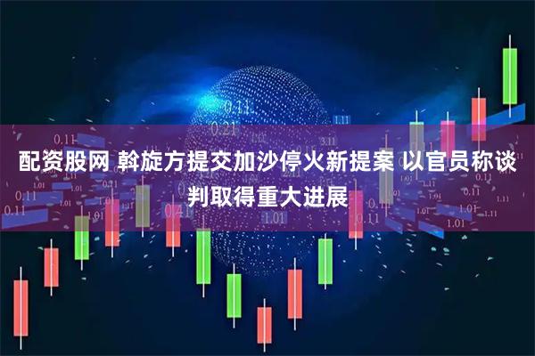 配资股网 斡旋方提交加沙停火新提案 以官员称谈判取得重大进展