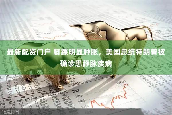 最新配资门户 脚踝明显肿胀，美国总统特朗普被确诊患静脉疾病