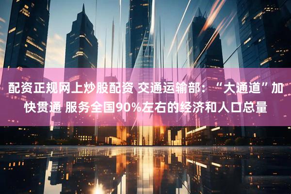 配资正规网上炒股配资 交通运输部：“大通道”加快贯通 服务全国90%左右的经济和人口总量