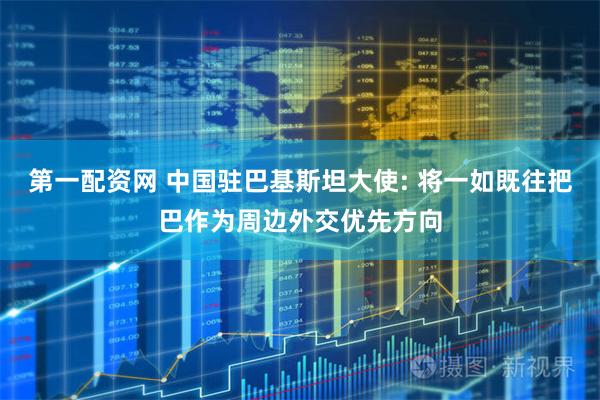 第一配资网 中国驻巴基斯坦大使: 将一如既往把巴作为周边外交优先方向