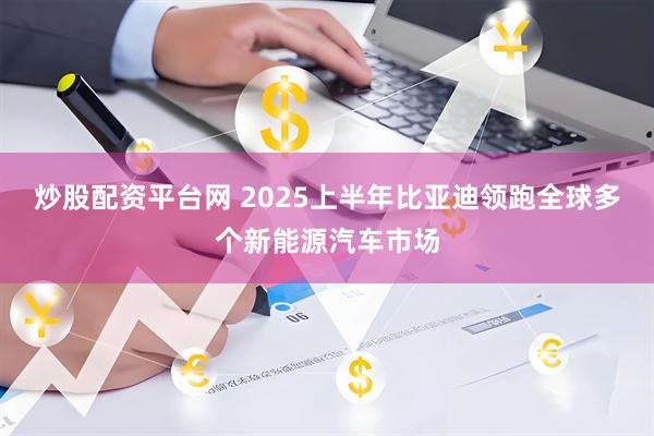 炒股配资平台网 2025上半年比亚迪领跑全球多个新能源汽车市场