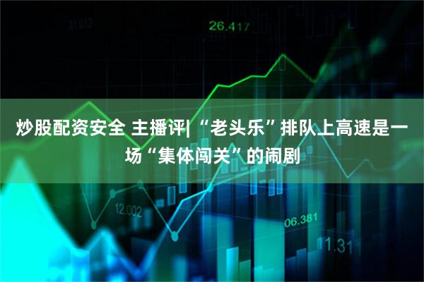 炒股配资安全 主播评| “老头乐”排队上高速是一场“集体闯关”的闹剧