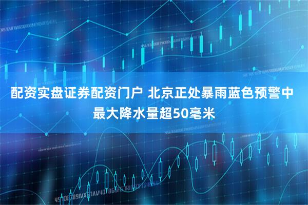 配资实盘证券配资门户 北京正处暴雨蓝色预警中 最大降水量超50毫米