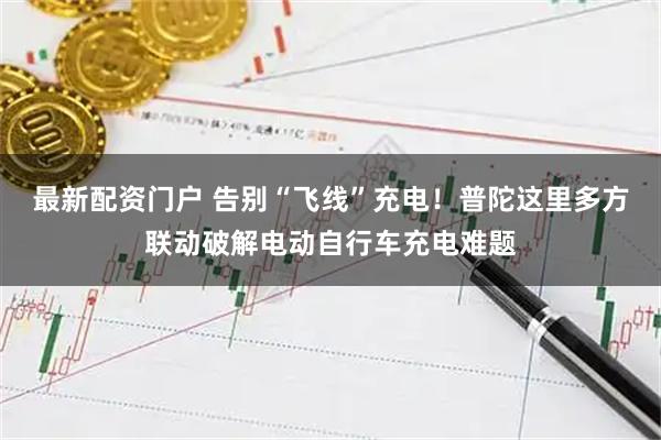 最新配资门户 告别“飞线”充电！普陀这里多方联动破解电动自行车充电难题