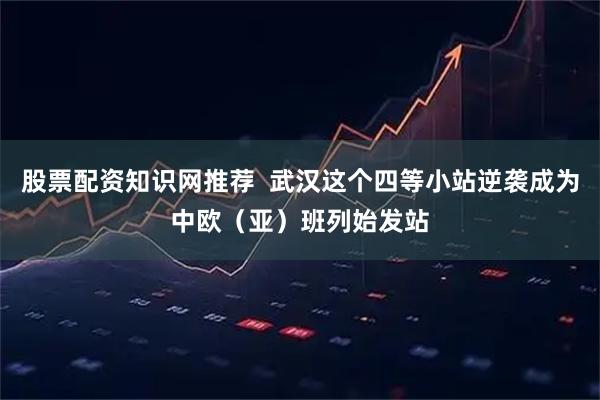 股票配资知识网推荐  武汉这个四等小站逆袭成为中欧（亚）班列始发站