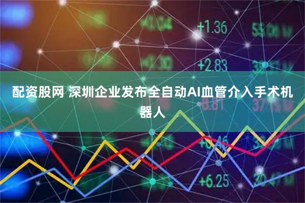 配资股网 深圳企业发布全自动AI血管介入手术机器人
