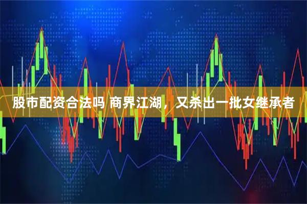 股市配资合法吗 商界江湖，又杀出一批女继承者