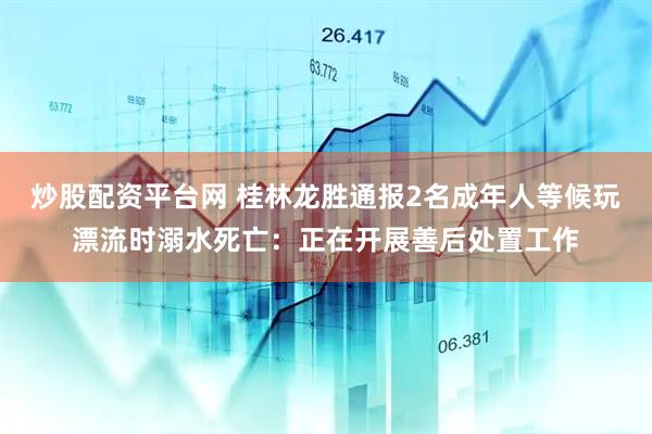 炒股配资平台网 桂林龙胜通报2名成年人等候玩漂流时溺水死亡：正在开展善后处置工作