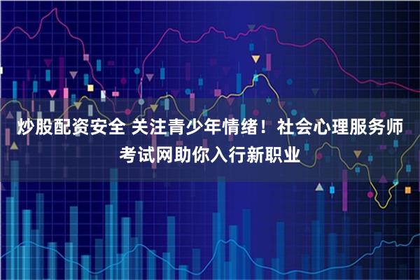 炒股配资安全 关注青少年情绪！社会心理服务师考试网助你入行新职业