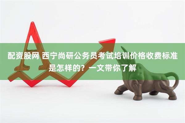 配资股网 西宁尚研公务员考试培训价格收费标准是怎样的？一文带你了解