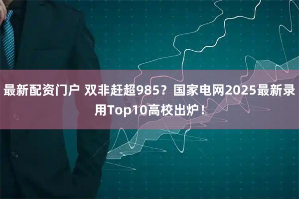 最新配资门户 双非赶超985？国家电网2025最新录用Top10高校出炉！