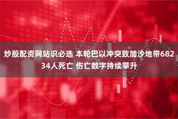 炒股配资网站识必选 本轮巴以冲突致加沙地带68234人死亡 伤亡数字持续攀升