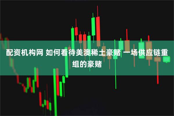 配资机构网 如何看待美澳稀土豪赌 一场供应链重组的豪赌