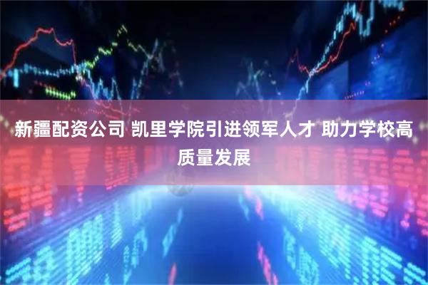 新疆配资公司 凯里学院引进领军人才 助力学校高质量发展