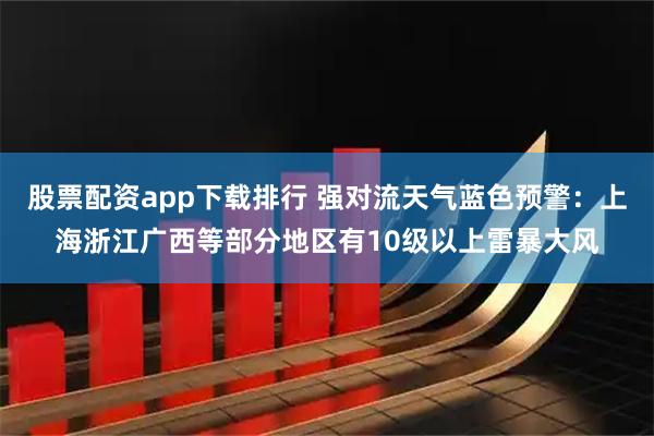 股票配资app下载排行 强对流天气蓝色预警：上海浙江广西等部分地区有10级以上雷暴大风