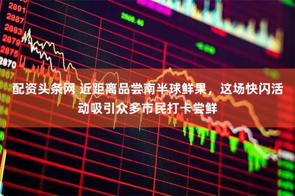配资头条网 近距离品尝南半球鲜果，这场快闪活动吸引众多市民打卡尝鲜
