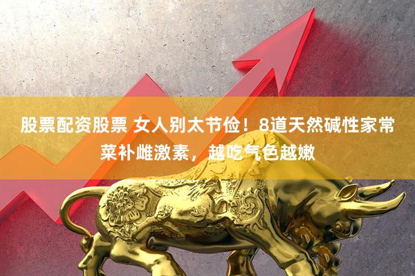 股票配资股票 女人别太节俭！8道天然碱性家常菜补雌激素，越吃气色越嫩
