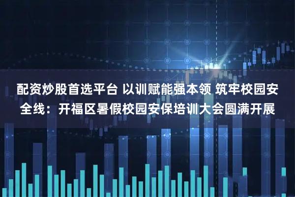 配资炒股首选平台 以训赋能强本领 筑牢校园安全线：开福区暑假校园安保培训大会圆满开展