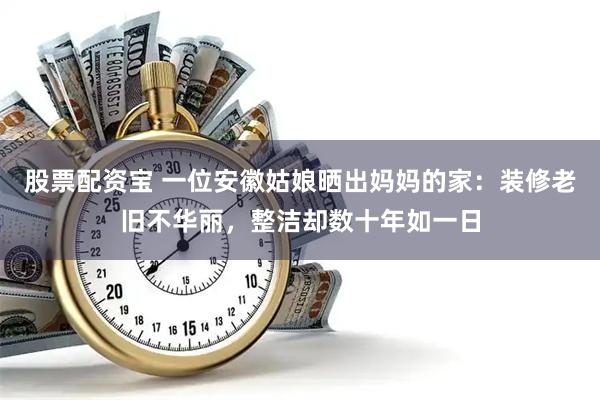 股票配资宝 一位安徽姑娘晒出妈妈的家：装修老旧不华丽，整洁却数十年如一日