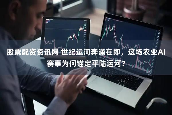 股票配资资讯网 世纪运河奔涌在即，这场农业AI赛事为何锚定平陆运河？