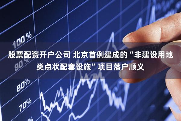 股票配资开户公司 北京首例建成的“非建设用地类点状配套设施”项目落户顺义