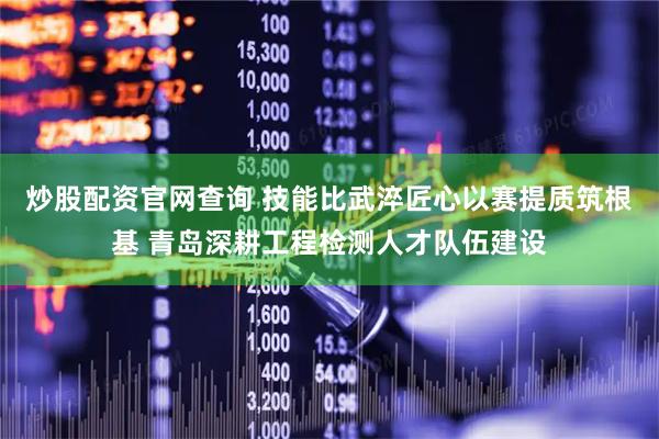 炒股配资官网查询 技能比武淬匠心以赛提质筑根基 青岛深耕工程检测人才队伍建设