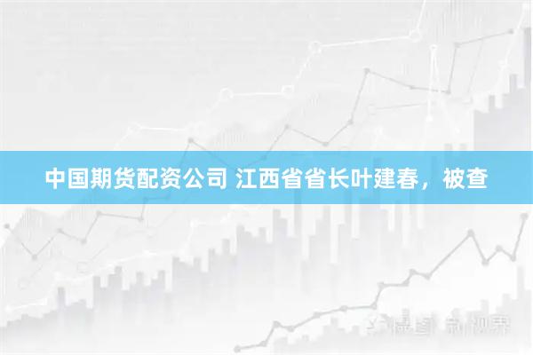 中国期货配资公司 江西省省长叶建春，被查