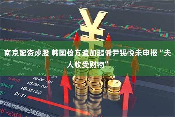 南京配资炒股 韩国检方追加起诉尹锡悦未申报“夫人收受财物”