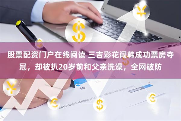 股票配资门户在线阅读 三吉彩花闯韩成功票房夺冠，却被扒20岁前和父亲洗澡，全网破防