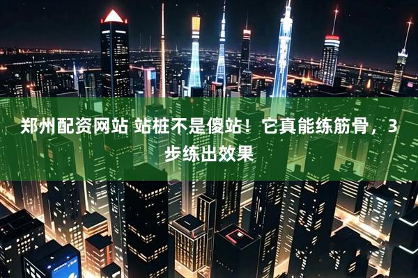 郑州配资网站 站桩不是傻站！它真能练筋骨，3步练出效果